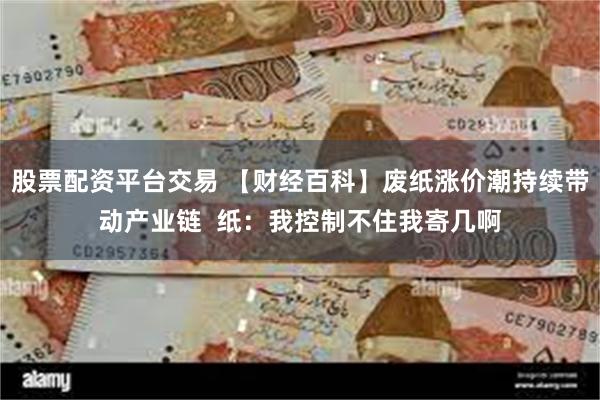 股票配资平台交易 【财经百科】废纸涨价潮持续带动产业链  纸：我控制不住我寄几啊