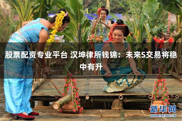股票配资专业平台 汉坤律所钱锦：未来S交易将稳中有升
