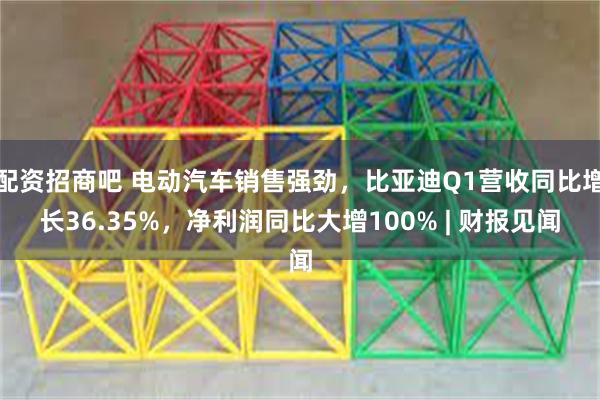 配资招商吧 电动汽车销售强劲，比亚迪Q1营收同比增长36.35%，净利润同比大增100% | 财报见闻