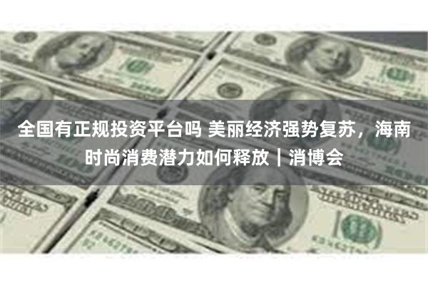 全国有正规投资平台吗 美丽经济强势复苏，海南时尚消费潜力如何释放｜消博会