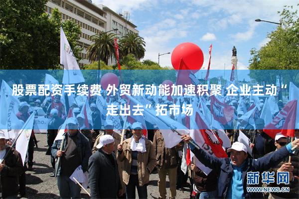 股票配资手续费 外贸新动能加速积聚 企业主动“走出去”拓市场