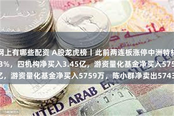 网上有哪些配资 A股龙虎榜丨此前两连板涨停中洲特材涨6.45%换手率46.13%，四机构净买入3.45亿，游资量化基金净买入5759万，陈小群净卖出5743万