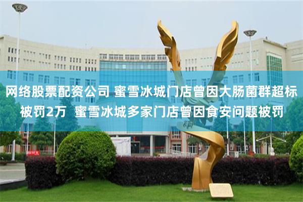 网络股票配资公司 蜜雪冰城门店曾因大肠菌群超标被罚2万  蜜雪冰城多家门店曾因食安问题被罚
