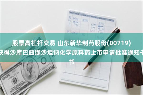 股票高杠杆交易 山东新华制药股份(00719)获得沙库巴曲缬沙坦钠化学原料药上市申请批准通知书