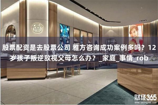 股票配资是去股票公司 雅方咨询成功案例多吗？12岁孩子叛逆敌视父母怎么办？_家庭_事情_rob