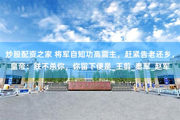 炒股配资之家 将军自知功高震主，赶紧告老还乡，皇帝：朕不杀你，你留下便是_王翦_秦军_赵军