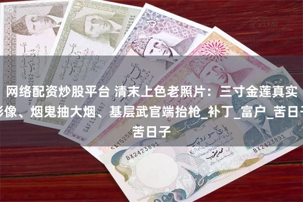 网络配资炒股平台 清末上色老照片：三寸金莲真实影像、烟鬼抽大烟、基层武官端抬枪_补丁_富户_苦日子