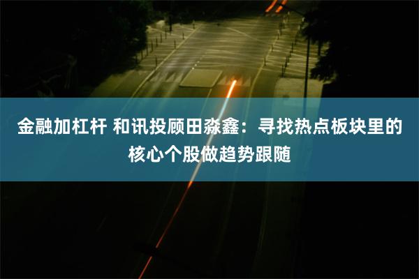 金融加杠杆 和讯投顾田淼鑫：寻找热点板块里的核心个股做趋势跟随