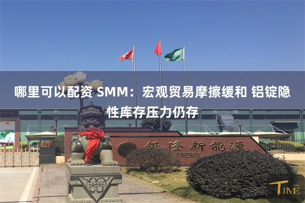 哪里可以配资 SMM：宏观贸易摩擦缓和 铝锭隐性库存压力仍存