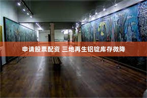 申请股票配资 三地再生铝锭库存微降