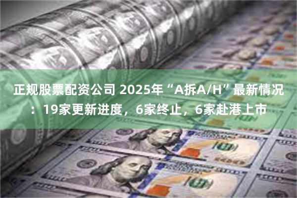 正规股票配资公司 2025年“A拆A/H”最新情况：19家更新进度，6家终止，6家赴港上市