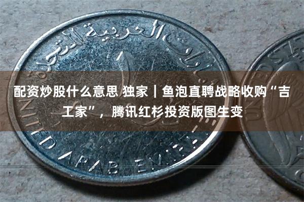 配资炒股什么意思 独家｜鱼泡直聘战略收购“吉工家”，腾讯红杉投资版图生变