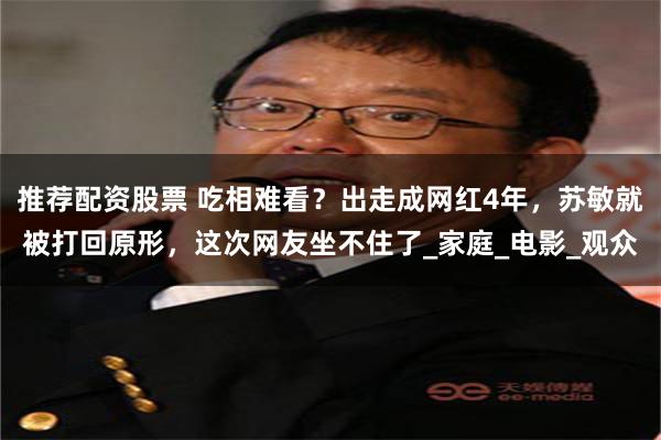 推荐配资股票 吃相难看？出走成网红4年，苏敏就被打回原形，这次网友坐不住了_家庭_电影_观众