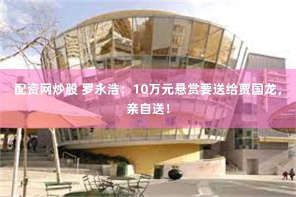 配资网炒股 罗永浩：10万元悬赏要送给贾国龙，亲自送！